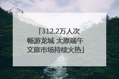 312.2万人次畅游龙城 太原端午文旅市场持续火热